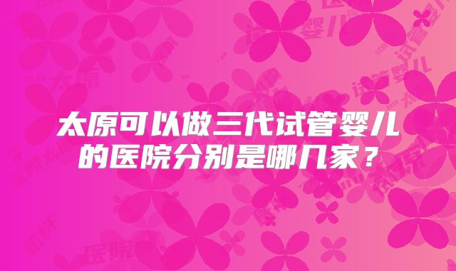 太原可以做三代试管婴儿的医院分别是哪几家？