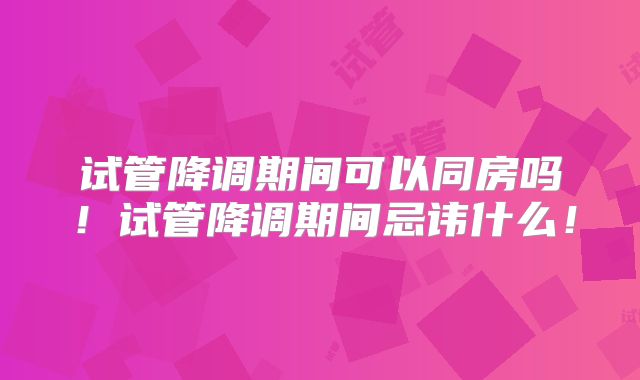 试管降调期间可以同房吗！试管降调期间忌讳什么！