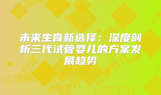 未来生育新选择：深度剖析三代试管婴儿的方案发展趋势