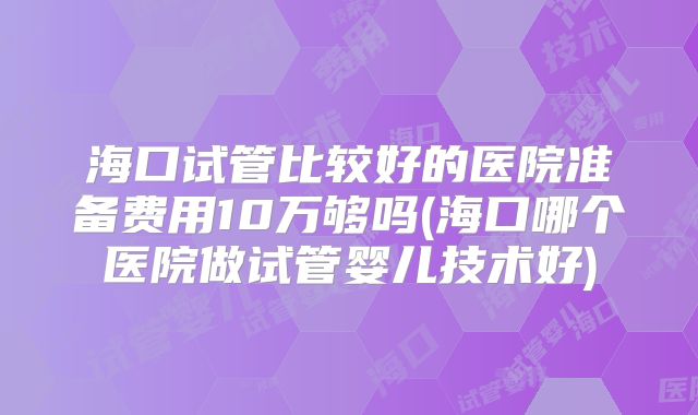 海口试管比较好的医院准备费用10万够吗(海口哪个医院做试管婴儿技术好)