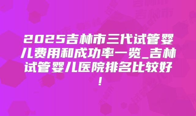2025吉林市三代试管婴儿费用和成功率一览_吉林试管婴儿医院排名比较好！