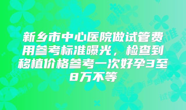 新乡市中心医院做试管费用参考标准曝光，检查到移植价格参考一次好孕3至8万不等
