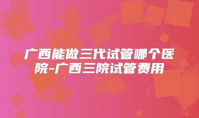 广西能做三代试管哪个医院-广西三院试管费用