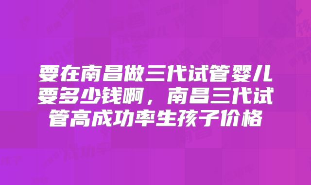要在南昌做三代试管婴儿要多少钱啊,南昌三代试管高成功率生孩子价格