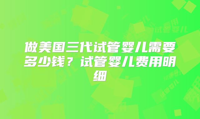 做美国三代试管婴儿需要多少钱？试管婴儿费用明细