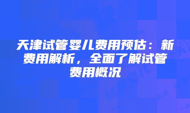 天津试管婴儿费用预估:新费用解析,全面了解试管费用概况