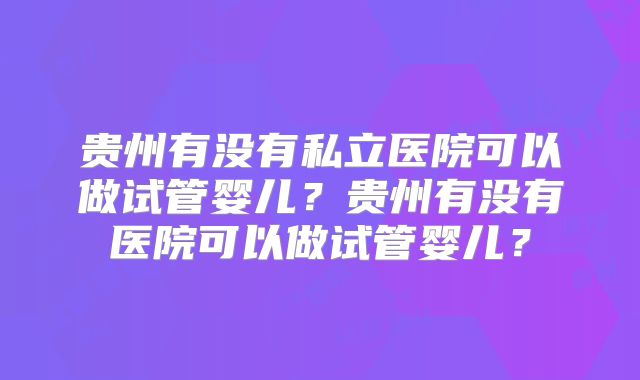 贵州有没有私立医院可以做试管婴儿？贵州有没有医院可以做试管婴儿？