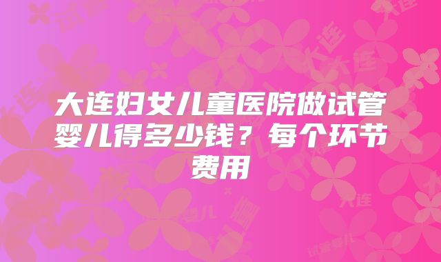 大连妇女儿童医院做试管婴儿得多少钱？每个环节费用