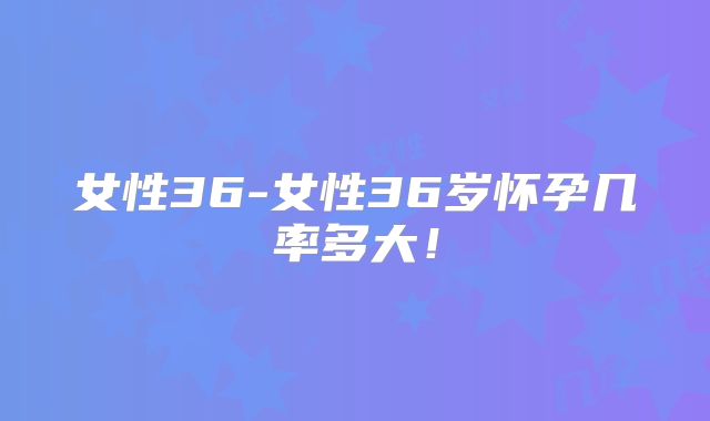女性36-女性36岁怀孕几率多大!