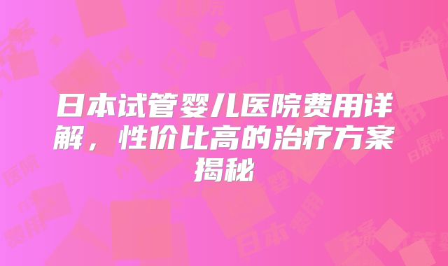 日本试管婴儿医院费用详解，性价比高的治疗方案揭秘