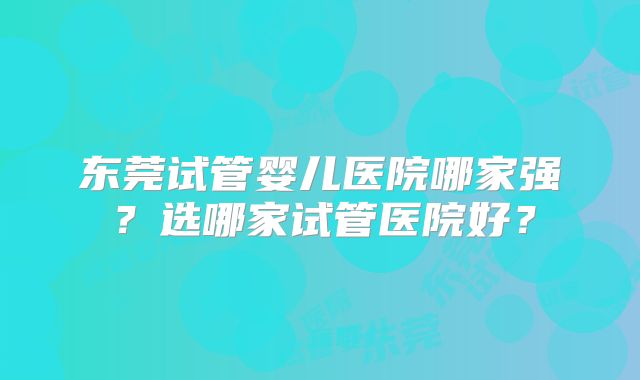 东莞试管婴儿医院哪家强？选哪家试管医院好？