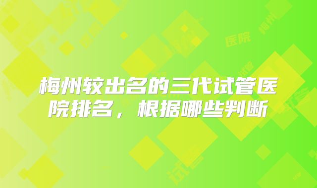 梅州较出名的三代试管医院排名，根据哪些判断