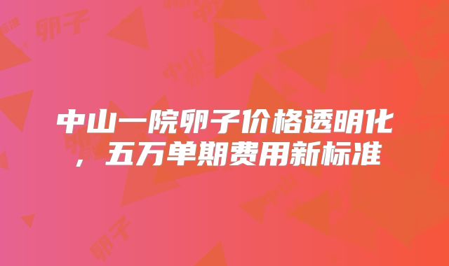 中山一院卵子价格透明化，五万单期费用新标准
