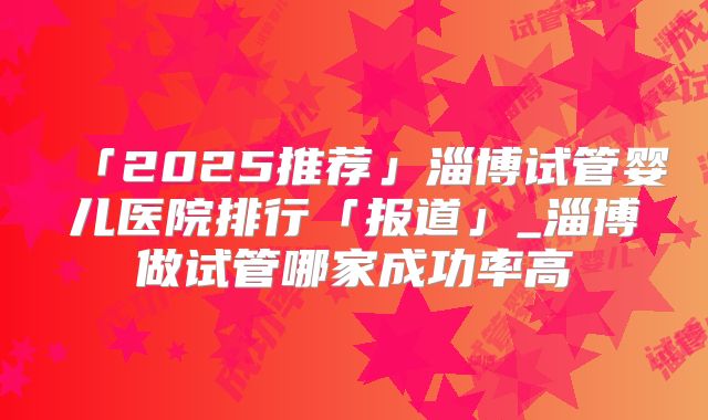 「2025推荐」淄博试管婴儿医院排行「报道」_淄博做试管哪家成功率高