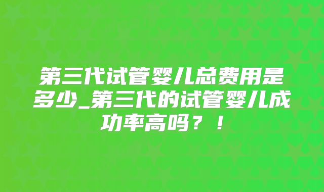 第三代试管婴儿总费用是多少_第三代的试管婴儿成功率高吗？！