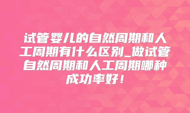 试管婴儿的自然周期和人工周期有什么区别_做试管自然周期和人工周期哪种成功率好！