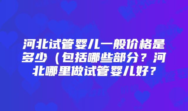 河北试管婴儿一般价格是多少(包括哪些部分?河北哪里做试管婴儿好?