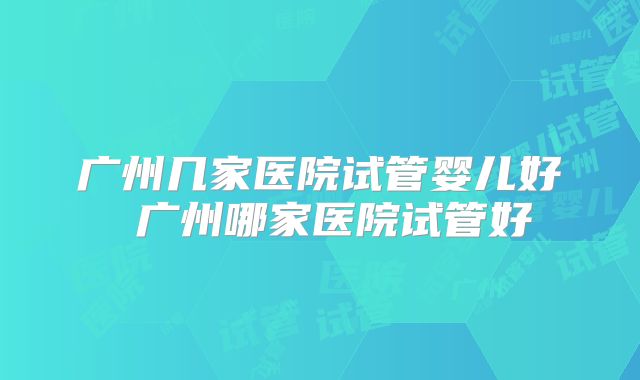 广州几家医院试管婴儿好 广州哪家医院试管好