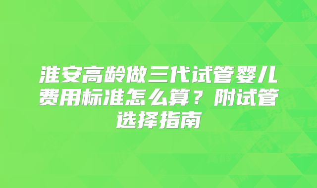淮安高龄做三代试管婴儿费用标准怎么算？附试管选择指南