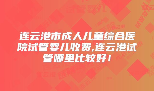 连云港市成人儿童综合医院试管婴儿收费,连云港试管哪里比较好！