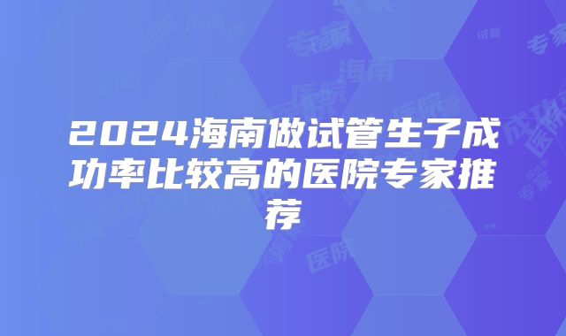 2024海南做试管生子成功率比较高的医院专家推荐
