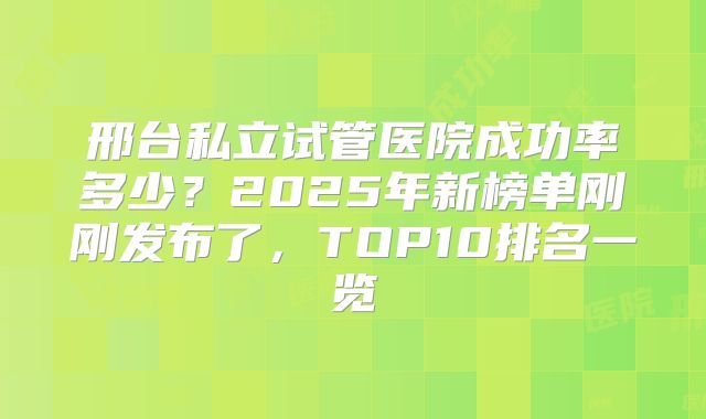邢台私立试管医院成功率多少？2025年新榜单刚刚发布了，TOP10排名一览