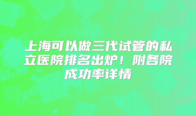 上海可以做三代试管的私立医院排名出炉!附各院成功率详情