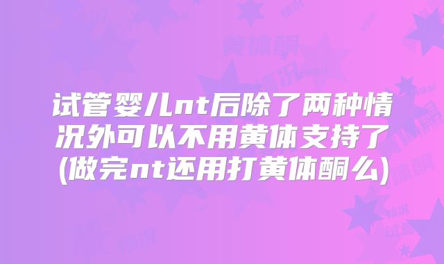 试管婴儿nt后除了两种情况外可以不用黄体支持了(做完nt还用打黄体酮么)