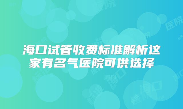 海口试管收费标准解析这家有名气医院可供选择