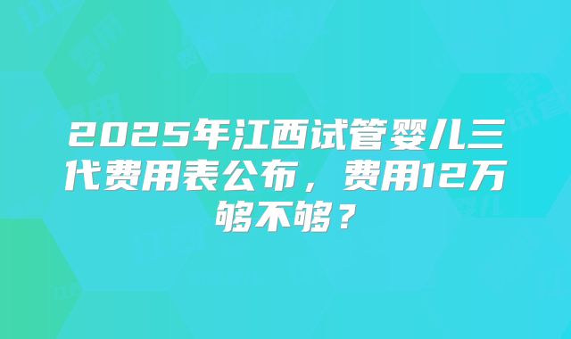 2025年江西试管婴儿三代费用表公布，费用12万够不够？