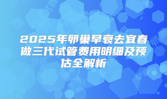2025年卵巢早衰去宜春做三代试管费用明细及预估全解析