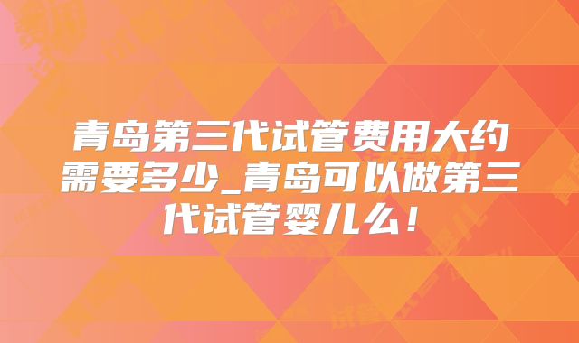 青岛第三代试管费用大约需要多少_青岛可以做第三代试管婴儿么!