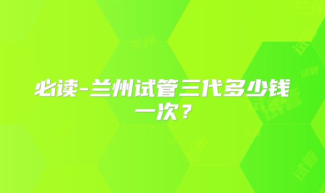 必读-兰州试管三代多少钱一次？