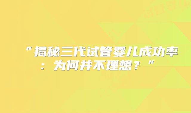 “揭秘三代试管婴儿成功率：为何并不理想？”