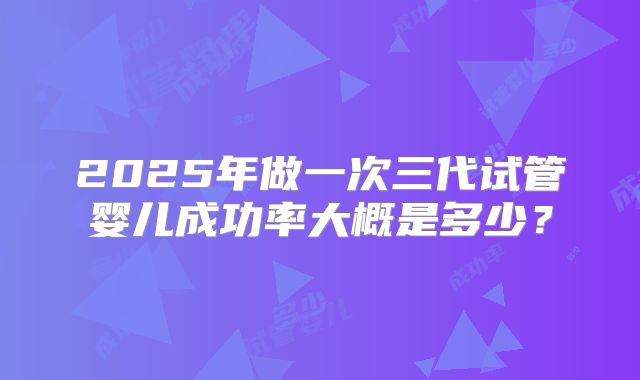 2025年做一次三代试管婴儿成功率大概是多少？