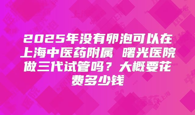 2025年没有卵泡可以在上海中医药附属 曙光医院做三代试管吗？大概要花费多少钱