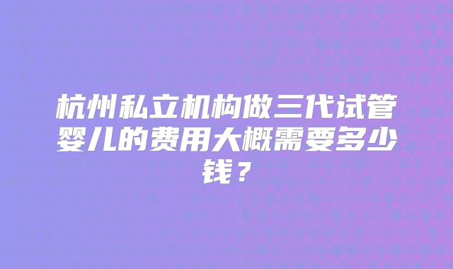 杭州私立机构做三代试管婴儿的费用大概需要多少钱?
