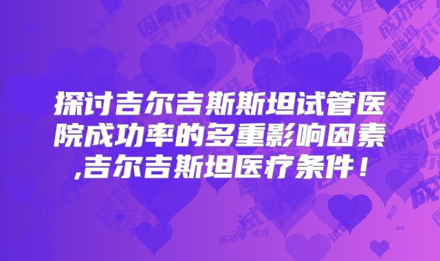 探讨吉尔吉斯斯坦试管医院成功率的多重影响因素,吉尔吉斯坦医疗条件!