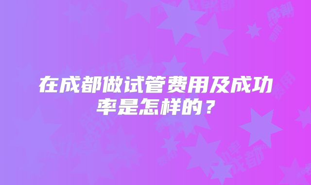 在成都做试管费用及成功率是怎样的?