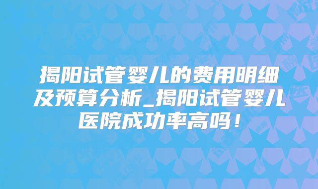 揭阳试管婴儿的费用明细及预算分析_揭阳试管婴儿医院成功率高吗!