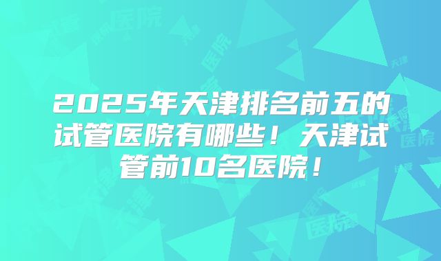 2025年天津排名前五的试管医院有哪些!天津试管前10名医院!