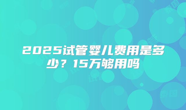 2025试管婴儿费用是多少?15万够用吗