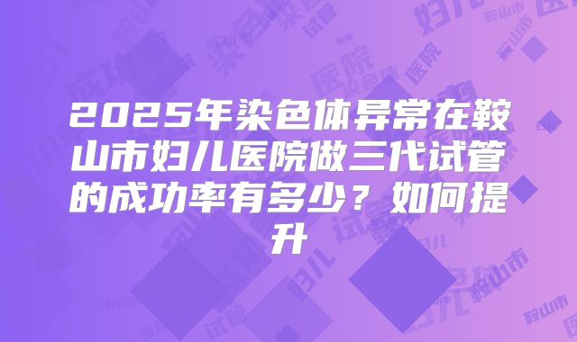 2025年染色体异常在鞍山市妇儿医院做三代试管的成功率有多少?如何提升