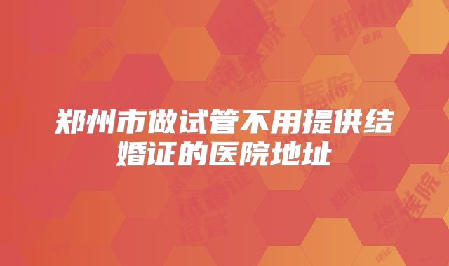郑州市做试管不用提供结婚证的医院地址