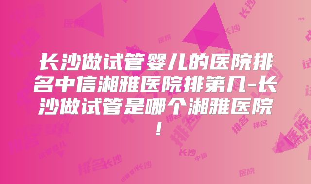长沙做试管婴儿的医院排名中信湘雅医院排第几-长沙做试管是哪个湘雅医院！