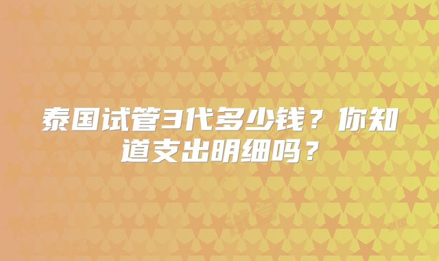 泰国试管3代多少钱?你知道支出明细吗?