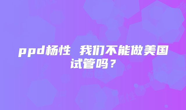 ppd杨性 我们不能做美国试管吗？