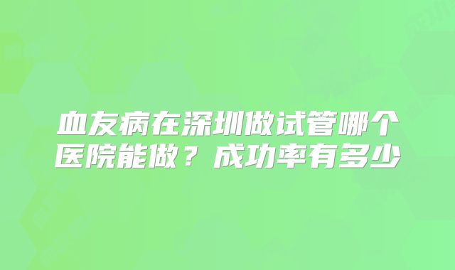 血友病在深圳做试管哪个医院能做？成功率有多少