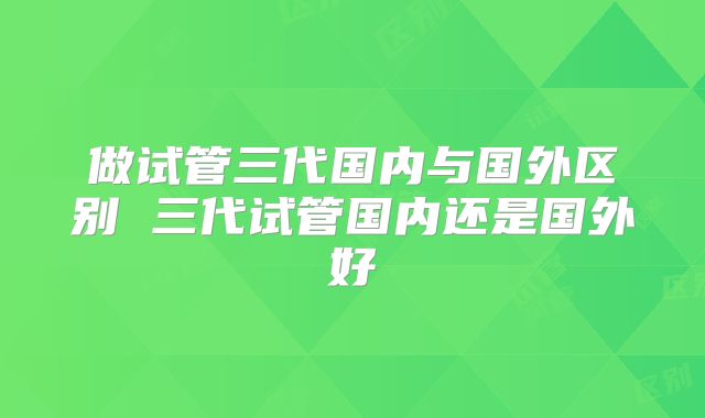 做试管三代国内与国外区别 三代试管国内还是国外好