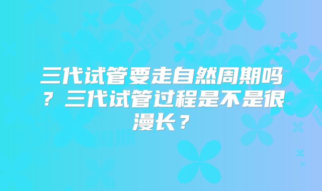 三代试管要走自然周期吗？三代试管过程是不是很漫长？